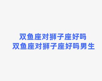 双鱼座对狮子座好吗 双鱼座对狮子座好吗男生